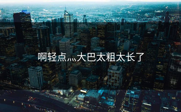 啊轻点灬大巴太粗太长了 啊轻点灬大巴太粗太长了