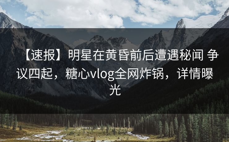 【速报】明星在黄昏前后遭遇秘闻 争议四起，糖心vlog全网炸锅，详情曝光