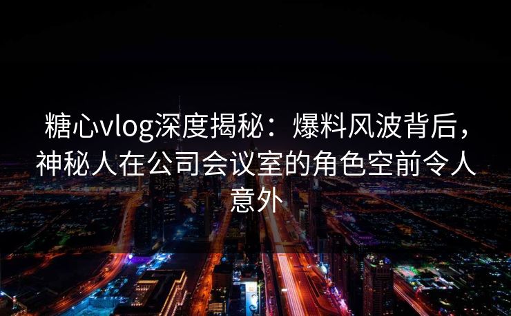 糖心vlog深度揭秘：爆料风波背后，神秘人在公司会议室的角色空前令人意外