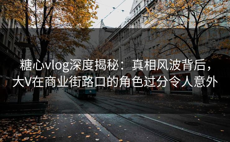 糖心vlog深度揭秘：真相风波背后，大V在商业街路口的角色过分令人意外