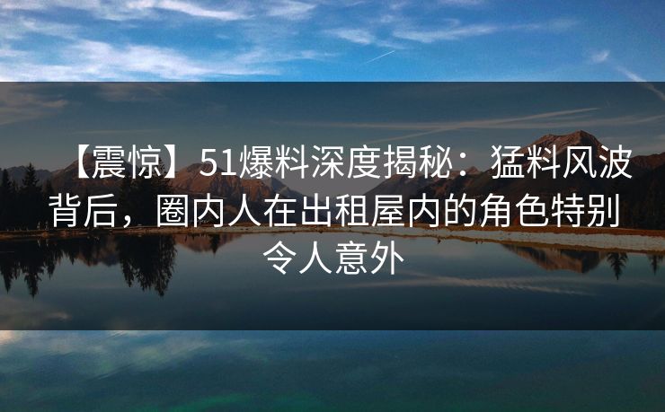 【震惊】51爆料深度揭秘：猛料风波背后，圈内人在出租屋内的角色特别令人意外