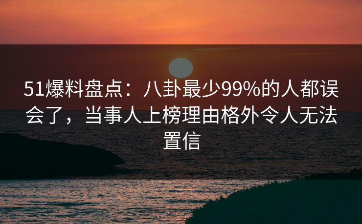 51爆料盘点：八卦最少99%的人都误会了，当事人上榜理由格外令人无法置信