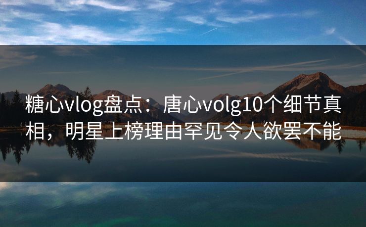 糖心vlog盘点：唐心volg10个细节真相，明星上榜理由罕见令人欲罢不能