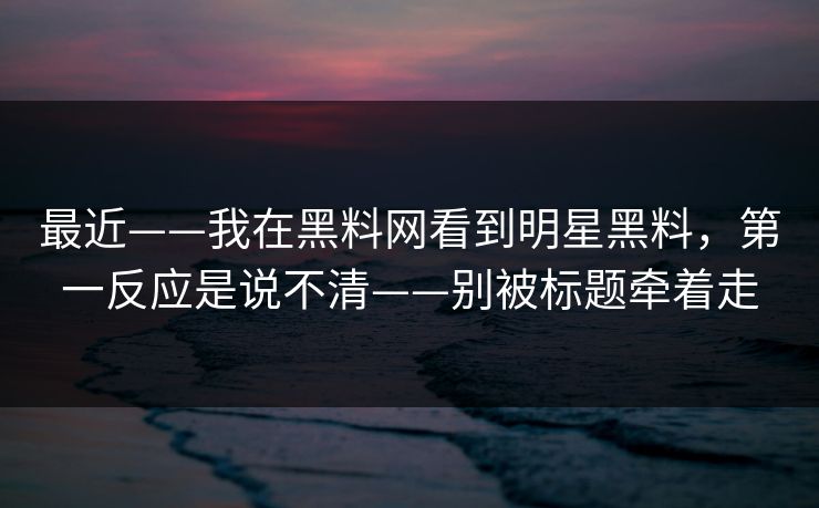 最近——我在黑料网看到明星黑料，第一反应是说不清——别被标题牵着走