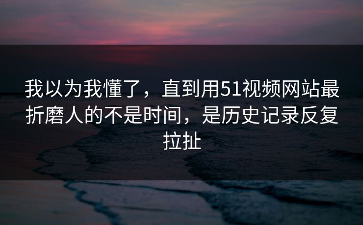 我以为我懂了，直到用51视频网站最折磨人的不是时间，是历史记录反复拉扯